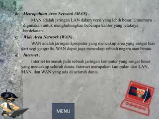 b.  Metropolitan Area Network (MAN) .
         MAN adalah jaringan LAN dalam versi yang lebih besar. Umumnya
    digunakan untuk menghubungkan beberapa kantor yang letaknya
    berdekatan.
c. Wide Area Network (WAN) .
         WAN adalah jaringan komputer yang mencakup area yang sangat luas
   dari segi geografis. WAN dapat juga mencakup sebuah negara atau benua.
d. Internet .
         Internet termasuk pula sebuah jaringan komputer yang sangat besar
   yang mencakup seluruh dunia. Internet merupakan kumpulan dari LAN,
   MAN, dan WAN yang ada di seluruh dunia.




                     MENU
 