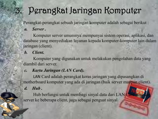 3. Perangkat Jaringan Komputer
 Perangkat-perangkat sebuah jaringan komputer adalah sebagai berikut :
  a. Server .
       Komputer server umumnya mempunyai sistem operasi, aplikasi, dan
 database yang menyediakan layanan kepada komputer-komputer lain dalam
 jaringan (client).
  b. Client.
       Komputer yang digunakan untuk melakukan pengolahan data yang
 diambil dari server.
  c. Kartu Jaringan (LAN Card).
       LAN Card adalah perangkat keras jaringan yang dipasangkan di
 motherboard komputer yang ada di jaringan (baik server maupun client).
  d. Hub .
       Hub berfungsi untuk membagi sinyal data dari LAN Card atau dari
 server ke beberapa client, juga sebagai penguat sinyal.
 