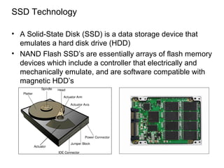 SSD Technology

• A Solid-State Disk (SSD) is a data storage device that
  emulates a hard disk drive (HDD)
• NAND Flash SSD’s are essentially arrays of flash memory
  devices which include a controller that electrically and
  mechanically emulate, and are software compatible with
  magnetic HDD’s
 