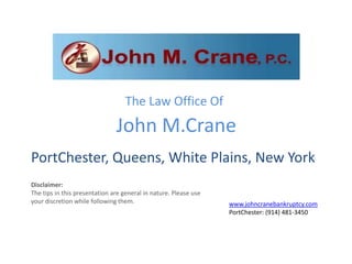 The Law Office Of
                               John M.Crane
PortChester, Queens, White Plains, New York
Disclaimer:
The tips in this presentation are general in nature. Please use
your discretion while following them.                             www.johncranebankruptcy.com
                                                                  PortChester: (914) 481-3450
 