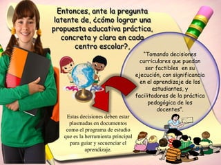 Entonces, ante la pregunta
 latente de, ¿cómo lograr una
propuesta educativa práctica,
   concreta y clara en cada
       centro escolar?,
                                        “Tomando decisiones
                                       curriculares que puedan
                                         ser factibles en su
                                     ejecución, con significancia
                                       en el aprendizaje de los
                                            estudiantes, y
                                     facilitadoras de la práctica
                                           pedagógica de los
                                              docentes”.
    Estas decisiones deben estar
     plasmadas en documentos
    como el programa de estudio
   que es la herramienta principal
     para guiar y secuenciar el
             aprendizaje.
 