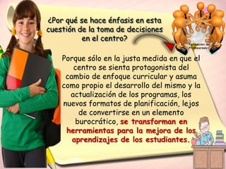 ¿Por qué se hace énfasis en esta
cuestión de la toma de decisiones
          en el centro?

    Porque sólo en la justa medida en que el
       centro se sienta protagonista del
     cambio de enfoque curricular y asuma
    como propio el desarrollo del mismo y la
      actualización de los programas, los
    nuevos formatos de planificación, lejos
         de convertirse en un elemento
        burocrático, se transforman en
     herramientas para la mejora de los
       aprendizajes de los estudiantes.
 