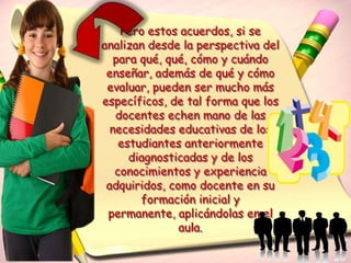 Pero estos acuerdos, si se
analizan desde la perspectiva del
   para qué, qué, cómo y cuándo
 enseñar, además de qué y cómo
 evaluar, pueden ser mucho más
específicos, de tal forma que los
   docentes echen mano de las
  necesidades educativas de los
    estudiantes anteriormente
      diagnosticadas y de los
   conocimientos y experiencia
 adquiridos, como docente en su
        formación inicial y
 permanente, aplicándolas en el
               aula.
 