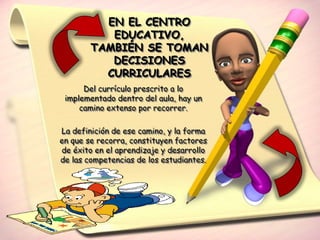 EN EL CENTRO
           EDUCATIVO,
        TAMBIÉN SE TOMAN
           DECISIONES
          CURRICULARES
      Del currículo prescrito a lo
 implementado dentro del aula, hay un
     camino extenso por recorrer.

La definición de ese camino, y la forma
en que se recorra, constituyen factores
de éxito en el aprendizaje y desarrollo
de las competencias de los estudiantes.
 