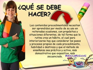 ¿QUÉ SE DEBE
   HACER?
    Los contenidos procedimentales necesitan
      ser aprendidos por medio de su uso en
      reiteradas ocasiones, con propósitos y
   situaciones diferentes, de tal forma que la
        rutina crea un hábito, el cual para
   interiorizarse hay que considerar los pasos
   y procesos propios de cada procedimiento,
     habilidad o destreza y que el método de
       enseñanza sea práctico y activo, más
        demostrativo que expositivo, más
                   secuenciado.
 
