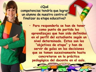 ¿Qué
competencias tendría que lograr
 un alumno de nuestro centro al
  finalizar su etapa educativa?

     • Para responderla se han de tener
           como punto de partida los
      aprendizajes que han sido definidos
      en el perfil del estudiante según un
        nivel determinado. Estos son los
         “objetivos de etapa” y han de
        servir de guías en las decisiones
       que se tomen sucesivamente hasta
           concretarse en la práctica
       pedagógica del docente en el aula.
 