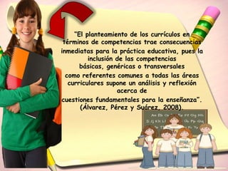 “El planteamiento de los currículos en
 términos de competencias trae consecuencias
inmediatas para la práctica educativa, pues la
          inclusión de las competencias
       básicas, genéricas o transversales
  como referentes comunes a todas las áreas
   curriculares supone un análisis y reflexión
                    acerca de
cuestiones fundamentales para la enseñanza”.
       (Álvarez, Pérez y Suárez, 2008).
 