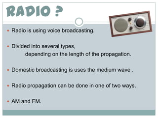 Radio ?
 Radio is using voice broadcasting.


 Divided into several types,
       depending on the length of the propagation.

 Domestic broadcasting is uses the medium wave .


 Radio propagation can be done in one of two ways.


 AM and FM.
 