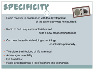 specificity
 Radio receiver in accordance with the development
                             of the technology was miniaturized.

 Radio to find unique characteristics and
                                build a new broadcasting format.

 Can hear the radio while doing other things
                                          or activities personally.

 Therefore, the lifeblood of life is formed.
 Advantages is mobility.
 live broadcast.
 Radio Broadcast was a lot of listeners and exchanges.
 