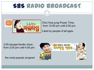 SBS RADIO BROADCAST

                              Choi Hwa jung Power Time,
                              from 12:00 pm until 2:00 pm.

                              Liked by people of all ages.




2:00 escape Keoltu show,
from 2:00 pm until 4:00 pm.


 the most popular program
 