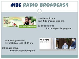 MBC RADIO BROADCAST

                                  now the radio era,
                                  from 4:00 pm until 6:00 pm.

                                  30-50 age group
                                          the most popular program




  women's generation,
  from 9:00 am until 11:00 am.

20-60 age group
       the most popular program
 