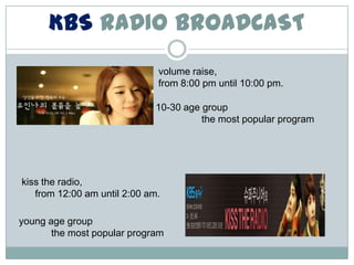 KBS RADIO BROADCAST
                              volume raise,
                              from 8:00 pm until 10:00 pm.

                              10-30 age group
                                        the most popular program




kiss the radio,
   from 12:00 am until 2:00 am.

young age group
       the most popular program
 