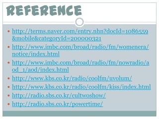 reference
 http://terms.naver.com/entry.nhn?docId=1086559
    &mobile&categoryId=200000321
   http://www.imbc.com/broad/radio/fm/womenera/
    notice/index.html
   http://www.imbc.com/broad/radio/fm/nowradio/a
    od_1/aod/index.html
   http://www.kbs.co.kr/radio/coolfm/uvolum/
   http://www.kbs.co.kr/radio/coolfm/kiss/index.html
   http://radio.sbs.co.kr/cultwoshow/
   http://radio.sbs.co.kr/powertime/
 