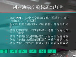 创建演示文稿标题幻灯片 启动 PPT ，选中“空演示文稿”单选钮，弹出“新幻灯片”对话框 拖动图上垂直滚动条，浏览各种幻灯片的布局图 单击选中的幻灯片的布局图，选择“标题幻灯片”->确定 单击“单击此处添加标题”->输入主标题内容 单击“单击此处添加副标题”->输入标题内容 单击“幻灯片放映”按钮，即可查看放映效果 