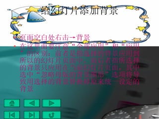 给幻灯片添加背景 页面空白处右击->背景 在这里面要注意“全部应用”和“应用”的区别：前者是指选择的背景应用到所以的幻灯片页面中，而后者指所选择的背景只应用在当前幻灯片页面，其中选中“忽略母版的背景图形”选项将导致用选择的背景替换掉原来统一设定的背景 