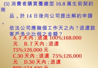 (5) 消費者購買躉繳型 16.8 萬生前契約
商
    品 ，於 14 日後向公司提出解約申請
，
    依法公司應幾個工作天之內 ? 退還該
    客戶多少比例之金額 ?
     A. 7 天內 ; 退還 100%;168,000
     元 B. 7 天內 ; 退還
     75%;126,000 元
     C.30 天內 ; 退還 75%;126,000
     元 D.30 天內 ; 退還
 