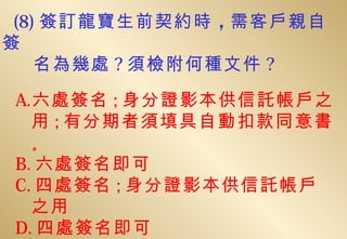 (8) 簽訂龍寶生前契約時 ，需客戶親自
簽
    名為幾處 ? 須檢附何種文件 ?

A.六處簽名 ; 身分證影本供信託帳戶之
  用 ; 有分期者須填具自動扣款同意書
  。
B. 六處簽名即可
C. 四處簽名 ; 身分證影本供信託帳戶
  之用
D. 四處簽名即可
 