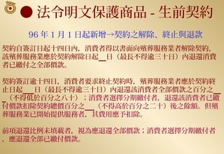 ● 法令明文保護商品 - 生前契約
   96 年 1 月 1 日起新增→契約之解除、終止與退款
契約自簽訂日起十四日內，消費者得以書面向殯葬服務業者解除契約，
該殯葬服務業應於契約解除日起 日（最長不得逾三十日）內退還消費
者已繳付之全部價款。

契約簽訂逾十四日，消費者要求終止契約時，殯葬服務業者應於契約終
止日起  日（最長不得逾三十日）內退還該消費者全部價款之百分之
 （不得低於百分之八十）；消費者選擇分期繳付者，退還該消費者已繳
付價款扣除契約總價百分之 （不得高於百分之二十）後之餘額。但殯
葬服務業已開始提供服務者，其費用應予扣除。

前項退還比例未填載者，視為應退還全部價款；消費者選擇分期繳付者
，應退還全部已繳付價款。
 