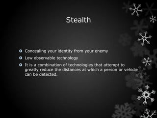 Stealth



 Concealing your identity from your enemy
 Low observable technology
 It is a combination of technologies that attempt to
  greatly reduce the distances at which a person or vehicle
  can be detected.
 