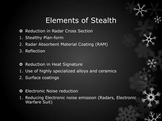 Elements of Stealth
 Reduction in Radar Cross Section
1. Stealthy Plan-form
2. Radar Absorbent Material Coating (RAM)
3. Reflection


 Reduction in Heat Signature
1. Use of highly specialized alloys and ceramics
2. Surface coatings


 Electronic Noise reduction
1. Reducing Electronic noise emission (Radars, Electronic
   Warfare Suit)
 