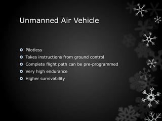 Unmanned Air Vehicle


 Pilotless
 Takes instructions from ground control
 Complete flight path can be pre-programmed
 Very high endurance
 Higher survivability
 