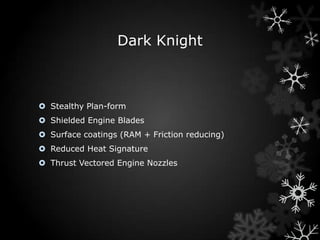 Dark Knight



 Stealthy Plan-form
 Shielded Engine Blades
 Surface coatings (RAM + Friction reducing)
 Reduced Heat Signature
 Thrust Vectored Engine Nozzles
 
