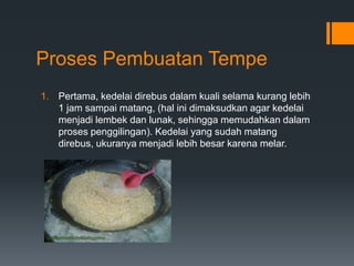 Proses Pembuatan Tempe
1. Pertama, kedelai direbus dalam kuali selama kurang lebih
   1 jam sampai matang, (hal ini dimaksudkan agar kedelai
   menjadi lembek dan lunak, sehingga memudahkan dalam
   proses penggilingan). Kedelai yang sudah matang
   direbus, ukuranya menjadi lebih besar karena melar.
 