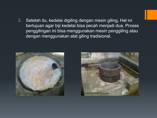 2. Setelah itu, kedelai digiling dengan mesin giling, Hal ini
   bertujuan agar biji kedelai bisa pecah menjadi dua. Proses
   penggilingan ini bisa menggunakan mesin penggiling atau
   dengan menggunakan alat giling tradisional.
 