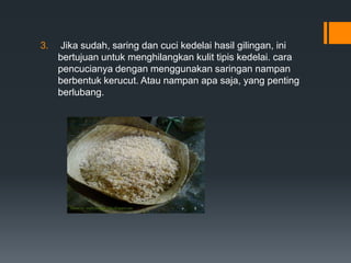 3.   Jika sudah, saring dan cuci kedelai hasil gilingan, ini
     bertujuan untuk menghilangkan kulit tipis kedelai. cara
     pencucianya dengan menggunakan saringan nampan
     berbentuk kerucut. Atau nampan apa saja, yang penting
     berlubang.
 