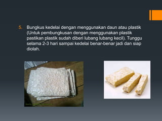 5. Bungkus kedelai dengan menggunakan daun atau plastik
   (Untuk pembungkusan dengan menggunakan plastik
   pastikan plastik sudah diberi lubang lubang kecil). Tunggu
   selama 2-3 hari sampai kedelai benar-benar jadi dan siap
   diolah.
 