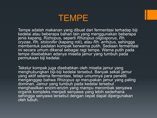 TEMPE
Tempe adalah makanan yang dibuat dari fermentasi terhadap biji
kedelai atau beberapa bahan lain yang menggunakan beberapa
jenis kapang, Rizhopus, seperti Rhizopus oligosporus, Rh.
oryzae, Rh. stolonifer (kapang roti), atau Rh. arrhizus, sehingga
membentuk padatan kompak berwarna putih. Sediaan fermentasi
ini secara umum dikenal sebagai ragi tempe. Warna putih pada
tempe disebabkan adanya miselia jamur yang tumbuh pada
permukaan biji kedelai.

Tekstur kompak juga disebabkan oleh miselia jamur yang
menghubungkan biji-biji kedelai tersebut. Banyak sekali jamur
yang aktif selama fermentasi, tetapi umumnya para peneliti
menganggap bahwa Rhizopus sp merupakan jamur yang paling
dominan. Jamur yang tumbuh pada kedelai tersebut
menghasilkan enzim-enzim yang mampu merombak senyawa
organik kompleks menjadi senyawa yang lebih sederhana
sehingga senyawa tersebut dengan cepat dapat dipergunakan
oleh tubuh.
 