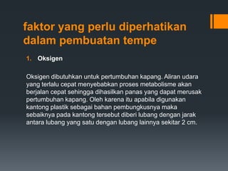 faktor yang perlu diperhatikan
dalam pembuatan tempe
1. Oksigen

Oksigen dibutuhkan untuk pertumbuhan kapang. Aliran udara
yang terlalu cepat menyebabkan proses metabolisme akan
berjalan cepat sehingga dihasilkan panas yang dapat merusak
pertumbuhan kapang. Oleh karena itu apabila digunakan
kantong plastik sebagai bahan pembungkusnya maka
sebaiknya pada kantong tersebut diberi lubang dengan jarak
antara lubang yang satu dengan lubang lainnya sekitar 2 cm.
 