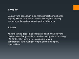 2. Uap air

Uap air yang berlebihan akan menghambat pertumbuhan
kapang. Hal ini disebabkan karena setiap jenis kapang
mempunyai Aw optimum untuk pertumbuhannya.

3. Suhu

Kapang tempe dapat digolongkan kedalam mikroba yang
bersifat mesofilik, yaitu dapat tumbuh baik pada suhu ruang
(25-270C). Oleh karena itu, maka pada waktu
pemeraman, suhu ruangan tempat pemeraman perlu
diperhatikan.
 