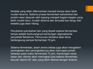 Kedelai yang telah difermentasi menjadi tempe akan lebih
mudah dicerna. Selama proses fermentasi karbohidrat dan
protein akan dipecah oleh kapang menjadi bagian-bagian yang
lebih mudah larut, mudah dicerna dan ternyata bau langu dari
kedelai juga akan hilang.

Perubahan-perubahan lain yang terjadi selama fermentasi
tempe adalah berkurangnya kandungan oligosakarida
penyebab flatulence. Penurunan tersebut akan terus
berlangsung sampai fermentasi 72 jam.

Selama fermentasi, asam amino bebas juga akan mengalami
peningkatan dan peningkatannya akan mencapai jumlah
terbesar pada waktu fermentasi 72 jam. Kandungan serat
kasar dan vitamin akan meningkat pula selama fermentasi
kecuali vitamin B1 atau yang lebih dikenal dengan thiamin.
 