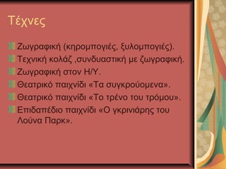 Τέχνες
 Ζωγραφική (κηρομπογιές, ξυλομπογιές).
 Τεχνική κολάζ ,συνδυαστική με ζωγραφική.
 Ζωγραφική στον Η/Υ.
 Θεατρικό παιχνίδι «Τα συγκρούομενα».
 Θεατρικό παιχνίδι «Το τρένο του τρόμου».
 Επιδαπέδιο παιχνίδι «Ο γκρινιάρης του
 Λούνα Παρκ».
 