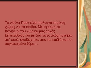 Το Λούνα Παρκ είναι πολυαγαπημένος
χώρος για τα παιδιά. Με αφορμή το
πανηγύρι του χωριού μας αρχές
Σεπτεμβρίου και με ζωντανές ακόμη μνήμες
απ’ αυτό, αναδείχτηκε από τα παιδιά και το
συγκεκριμένο θέμα…
 