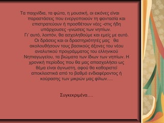 Τα παιχνίδια, τα φώτα, η μουσική, οι εικόνες είναι
    παραστάσεις που ενεργοποιούν τη φαντασία και
       επιστρατεύουν ή προσθέτουν νέες -στις ήδη
           υπάρχουσες -γνώσεις των νηπίων.
  Γι’ αυτό, λοιπόν, θα ασχοληθούμε και εμείς με αυτό.
        Οι δράσεις και οι δραστηριότητές μας θα
      ακολουθήσουν τους βασικούς άξονες του νέου
        αναλυτικού προγράμματος του ελληνικού
 Νηπιαγωγείου, τα βιώματα των ίδιων των νηπίων. Η
     χρονική περίοδος που θα μας απασχολήσει ως
         θέμα είναι άγνωστη, αφού θα καθοριστεί
       αποκλειστικά από το βαθμό ενδιαφέροντος ή
           κούρασης των μικρών μας φίλων….


                   Συγκεκριμένα….
 