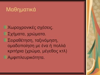 Μαθηματικά


Χωροχρονικές σχέσεις.
Σχήματα, χρώματα.
Σειραθέτηση, ταξινόμηση,
ομαδοποίηση με ένα ή πολλά
κριτήρια (χρώμα, μέγεθος κτλ)
Αμφιπλευρικότητα.
 