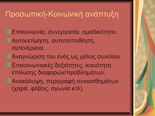 Προσωπική-Κοινωνική ανάπτυξη

 Επικοινωνία, συνεργασία ,ομαδικότητα.
 Αυτοεκτίμηση, αυτοπεποίθηση,
 αυτενέργεια.
 Αναγνώριση του ενός ως μέλος συνόλου.
 Επικοινωνιακές δεξιότητες, ικανότητα
 επίλυσης διαφορών/προβλημάτων.
 Ανακάλυψη, περιγραφή συναισθημάτων
 (χαρά, φόβος, αγωνία κτλ).
 