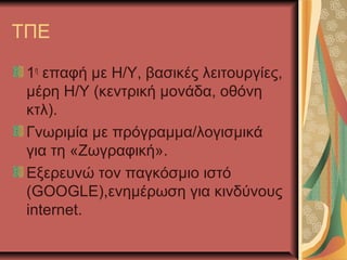 ΤΠΕ

 1η επαφή με Η/Υ, βασικές λειτουργίες,
 μέρη Η/Υ (κεντρική μονάδα, οθόνη
 κτλ).
 Γνωριμία με πρόγραμμα/λογισμικά
 για τη «Ζωγραφική».
 Εξερευνώ τον παγκόσμιο ιστό
 (GOOGLE),ενημέρωση για κινδύνους
 internet.
 