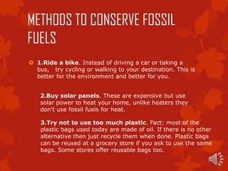 METHODS TO CONSERVE FOSSIL
FUELS
 1.Ride a bike. Instead of driving a car or taking a
  bus, try cycling or walking to your destination. This is
  better for the environment and better for you.


    2.Buy solar panels. These are expensive but use
    solar power to heat your home, unlike heaters they
    don't use fossil fuels for heat.

    3.Try not to use too much plastic. Fact: most of the
    plastic bags used today are made of oil. If there is no other
    alternative then just recycle them when done. Plastic bags
    can be reused at a grocery store if you ask to use the same
    bags. Some stores offer reusable bags too.
 