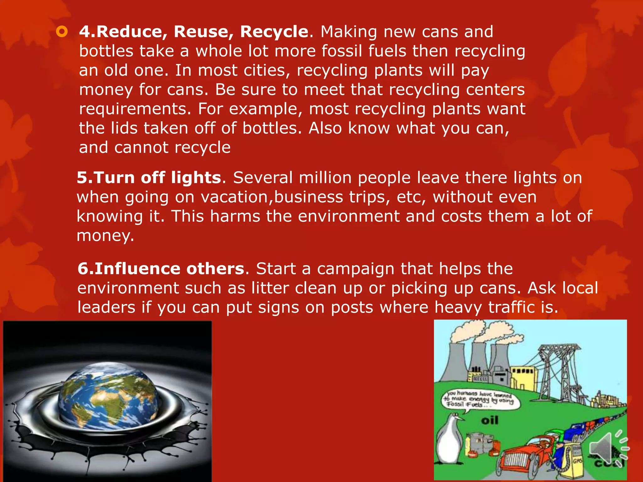  4.Reduce, Reuse, Recycle. Making new cans and
  bottles take a whole lot more fossil fuels then recycling
  an old one. In most cities, recycling plants will pay
  money for cans. Be sure to meet that recycling centers
  requirements. For example, most recycling plants want
  the lids taken off of bottles. Also know what you can,
  and cannot recycle
  5.Turn off lights. Several million people leave there lights on
  when going on vacation,business trips, etc, without even
  knowing it. This harms the environment and costs them a lot of
  money.

  6.Influence others. Start a campaign that helps the
  environment such as litter clean up or picking up cans. Ask local
  leaders if you can put signs on posts where heavy traffic is.
 