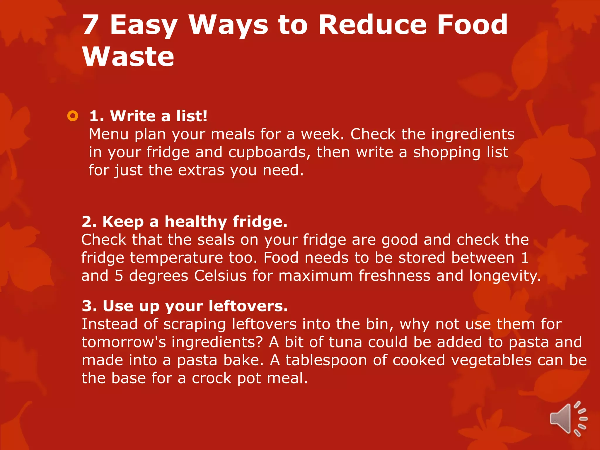 7 Easy Ways to Reduce Food
 Waste

 1. Write a list!
  Menu plan your meals for a week. Check the ingredients
  in your fridge and cupboards, then write a shopping list
  for just the extras you need.


 2. Keep a healthy fridge.
 Check that the seals on your fridge are good and check the
 fridge temperature too. Food needs to be stored between 1
 and 5 degrees Celsius for maximum freshness and longevity.

 3. Use up your leftovers.
 Instead of scraping leftovers into the bin, why not use them for
 tomorrow's ingredients? A bit of tuna could be added to pasta and
 made into a pasta bake. A tablespoon of cooked vegetables can be
 the base for a crock pot meal.
 