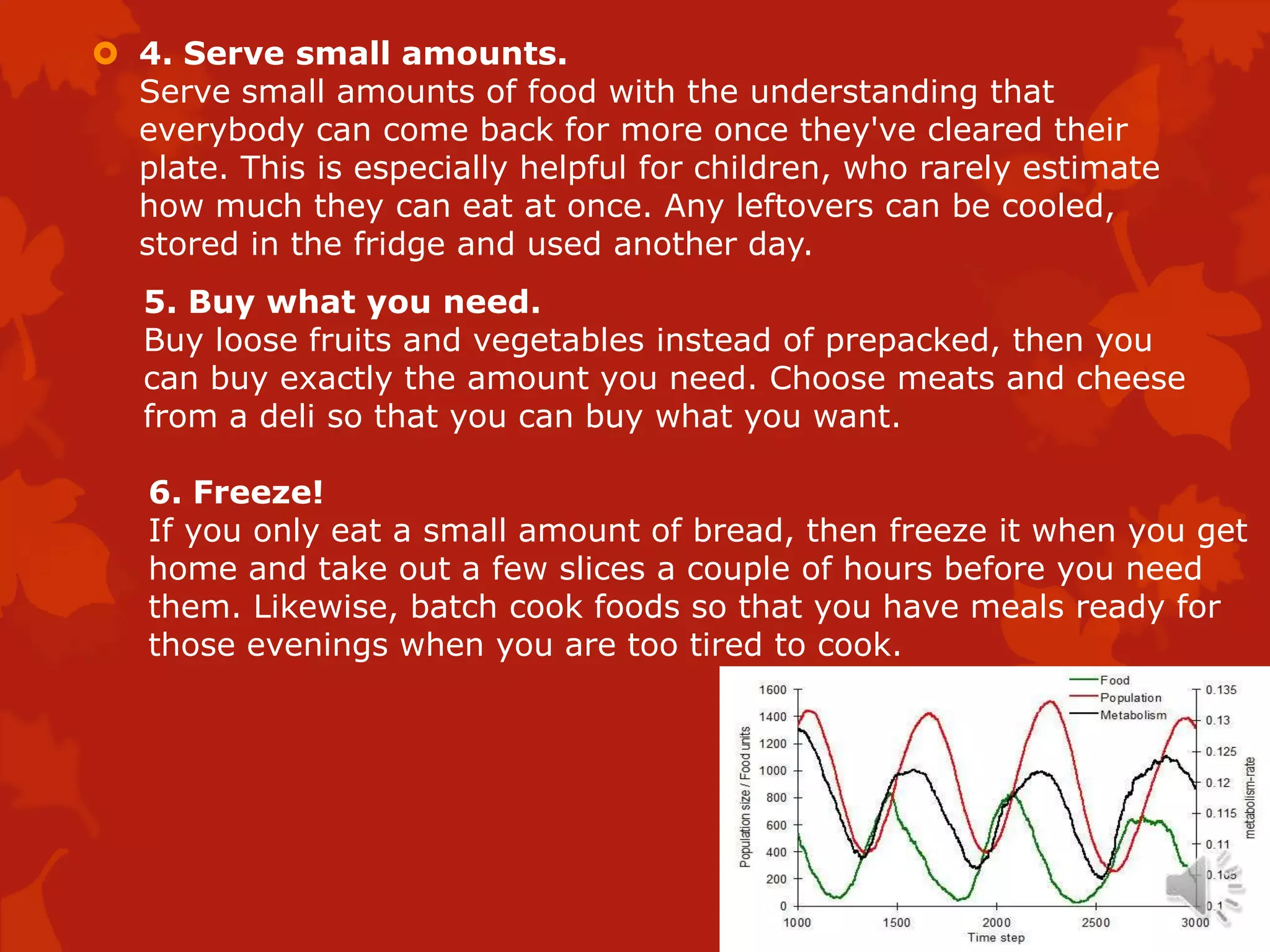  4. Serve small amounts.
  Serve small amounts of food with the understanding that
  everybody can come back for more once they've cleared their
  plate. This is especially helpful for children, who rarely estimate
  how much they can eat at once. Any leftovers can be cooled,
  stored in the fridge and used another day.
   5. Buy what you need.
   Buy loose fruits and vegetables instead of prepacked, then you
   can buy exactly the amount you need. Choose meats and cheese
   from a deli so that you can buy what you want.

   6. Freeze!
   If you only eat a small amount of bread, then freeze it when you get
   home and take out a few slices a couple of hours before you need
   them. Likewise, batch cook foods so that you have meals ready for
   those evenings when you are too tired to cook.
 