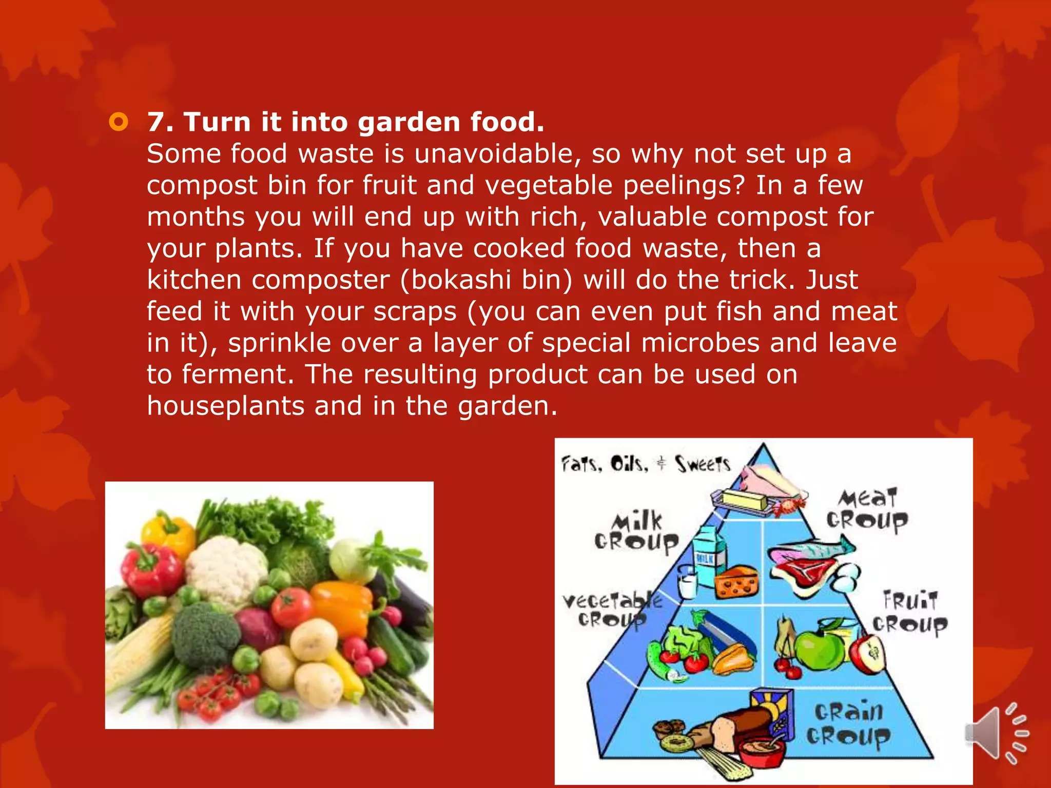  7. Turn it into garden food.
  Some food waste is unavoidable, so why not set up a
  compost bin for fruit and vegetable peelings? In a few
  months you will end up with rich, valuable compost for
  your plants. If you have cooked food waste, then a
  kitchen composter (bokashi bin) will do the trick. Just
  feed it with your scraps (you can even put fish and meat
  in it), sprinkle over a layer of special microbes and leave
  to ferment. The resulting product can be used on
  houseplants and in the garden.
 