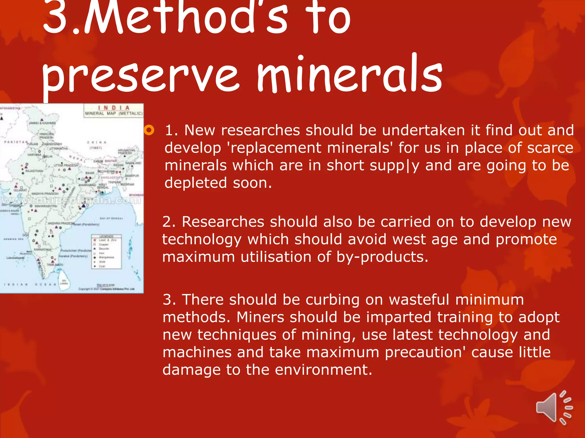 3.Method’s to
preserve minerals
     1. New researches should be undertaken it find out and
      develop 'replacement minerals' for us in place of scarce
      minerals which are in short supp|y and are going to be
      depleted soon.

      2. Researches should also be carried on to develop new
      technology which should avoid west age and promote
      maximum utilisation of by-products.

      3. There should be curbing on wasteful minimum
      methods. Miners should be imparted training to adopt
      new techniques of mining, use latest technology and
      machines and take maximum precaution' cause little
      damage to the environment.
 