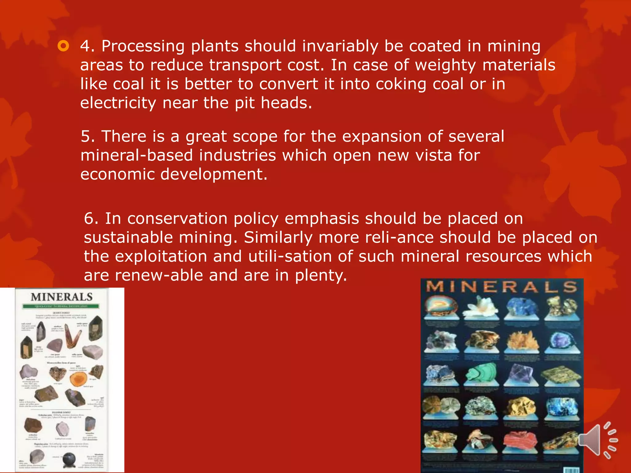  4. Processing plants should invariably be coated in mining
  areas to reduce transport cost. In case of weighty materials
  like coal it is better to convert it into coking coal or in
  electricity near the pit heads.

  5. There is a great scope for the expansion of several
  mineral-based industries which open new vista for
  economic development.

   6. In conservation policy emphasis should be placed on
   sustainable mining. Similarly more reli-ance should be placed on
   the exploitation and utili-sation of such mineral resources which
   are renew-able and are in plenty.
 