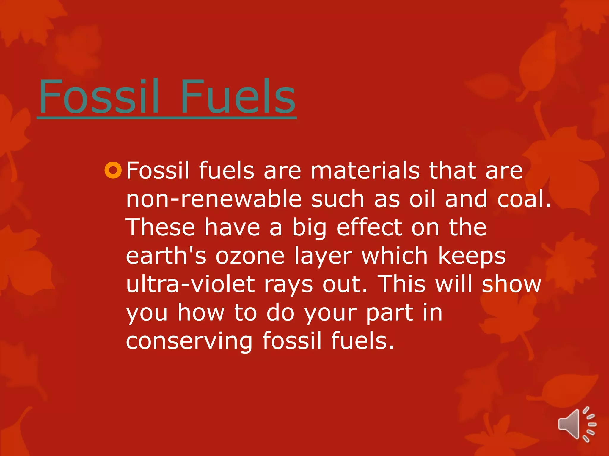 Fossil Fuels
   Fossil fuels are materials that are
    non-renewable such as oil and coal.
    These have a big effect on the
    earth's ozone layer which keeps
    ultra-violet rays out. This will show
    you how to do your part in
    conserving fossil fuels.
 