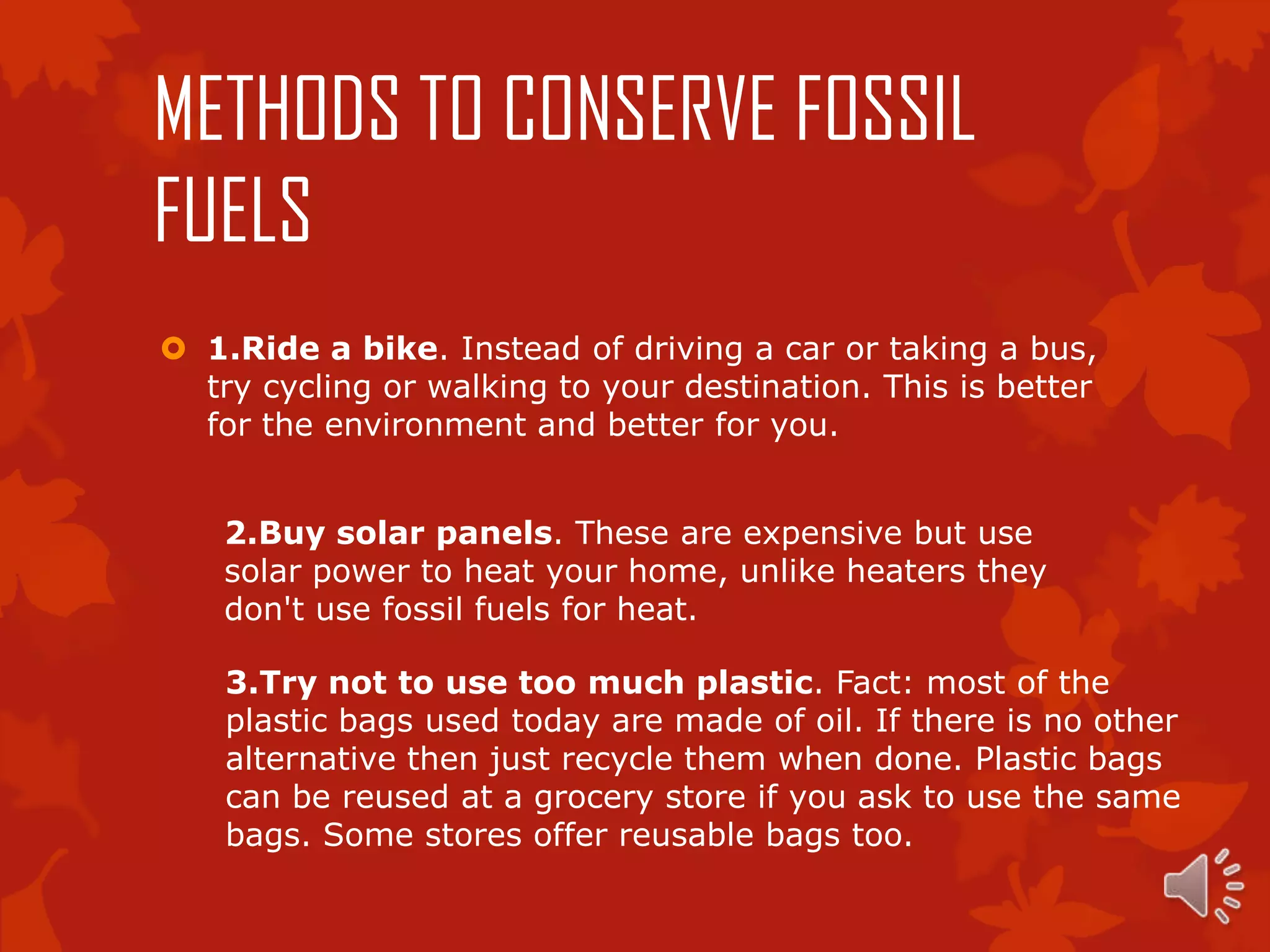 METHODS TO CONSERVE FOSSIL
FUELS
 1.Ride a bike. Instead of driving a car or taking a bus,
  try cycling or walking to your destination. This is better
  for the environment and better for you.


    2.Buy solar panels. These are expensive but use
    solar power to heat your home, unlike heaters they
    don't use fossil fuels for heat.

    3.Try not to use too much plastic. Fact: most of the
    plastic bags used today are made of oil. If there is no other
    alternative then just recycle them when done. Plastic bags
    can be reused at a grocery store if you ask to use the same
    bags. Some stores offer reusable bags too.
 