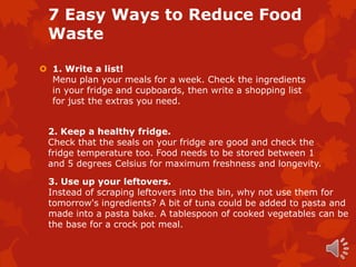 7 Easy Ways to Reduce Food
 Waste

 1. Write a list!
  Menu plan your meals for a week. Check the ingredients
  in your fridge and cupboards, then write a shopping list
  for just the extras you need.


 2. Keep a healthy fridge.
 Check that the seals on your fridge are good and check the
 fridge temperature too. Food needs to be stored between 1
 and 5 degrees Celsius for maximum freshness and longevity.

 3. Use up your leftovers.
 Instead of scraping leftovers into the bin, why not use them for
 tomorrow's ingredients? A bit of tuna could be added to pasta and
 made into a pasta bake. A tablespoon of cooked vegetables can be
 the base for a crock pot meal.
 
